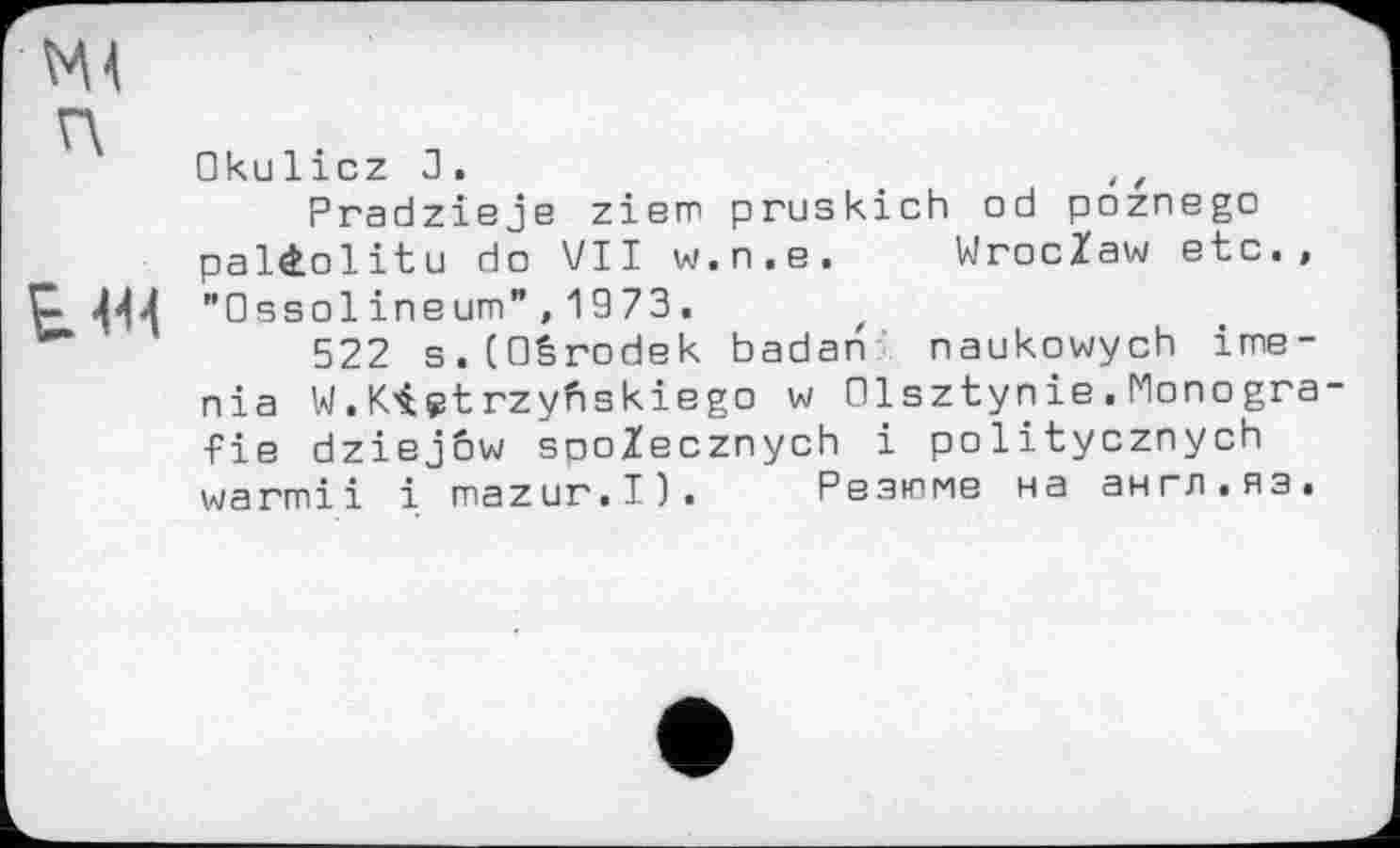 ﻿w
п
km
Oku 1icz J .	11
Pradzieje ziem pruskich od poznego paüolitu do VII w.n.e. WrocZaw etc., "0ssolineum”,1973.
522 s.COêrodek badan naukowych ime-nia W. K.'içt rzyfiskiego w Olsztynie . Monogra fie dziejôw spoZecznych і politycznych warmii і mazur.I). Резюме на англ.яз.